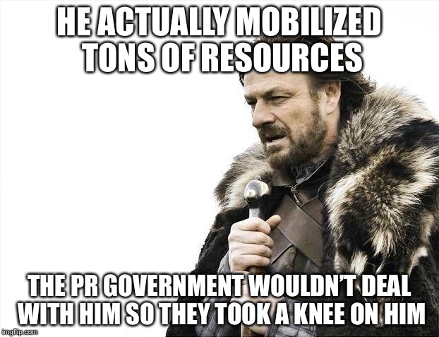Brace Yourselves X is Coming Meme | HE ACTUALLY MOBILIZED TONS OF RESOURCES THE PR GOVERNMENT WOULDN’T DEAL WITH HIM SO THEY TOOK A KNEE ON HIM | image tagged in memes,brace yourselves x is coming | made w/ Imgflip meme maker
