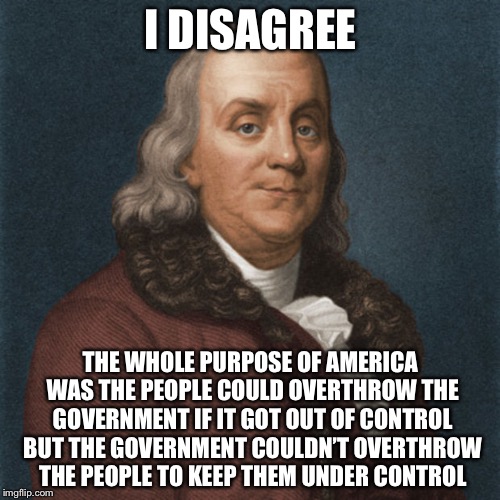 Ben Franklin | I DISAGREE THE WHOLE PURPOSE OF AMERICA WAS THE PEOPLE COULD OVERTHROW THE GOVERNMENT IF IT GOT OUT OF CONTROL BUT THE GOVERNMENT COULDN’T O | image tagged in ben franklin | made w/ Imgflip meme maker