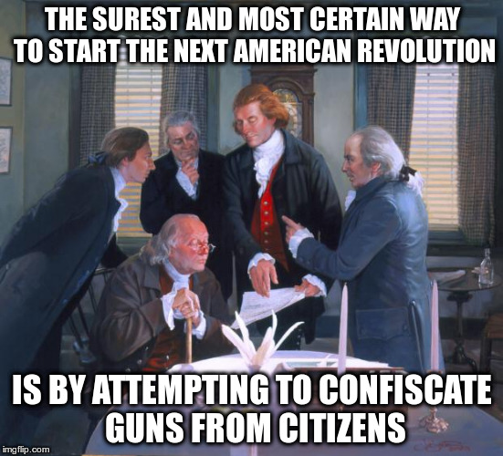 Founding Fathers | THE SUREST AND MOST CERTAIN WAY TO START THE NEXT AMERICAN REVOLUTION; IS BY ATTEMPTING TO CONFISCATE GUNS FROM CITIZENS | image tagged in founding fathers | made w/ Imgflip meme maker