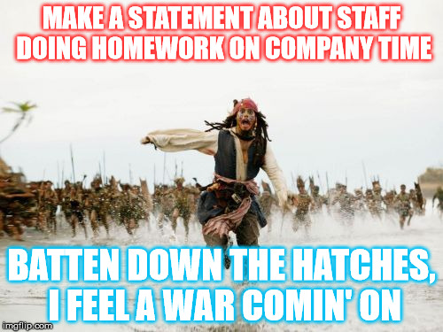 Jack Sparrow Being Chased Meme | MAKE A STATEMENT ABOUT STAFF DOING HOMEWORK ON COMPANY TIME; BATTEN DOWN THE HATCHES, I FEEL A WAR COMIN' ON | image tagged in memes,jack sparrow being chased | made w/ Imgflip meme maker