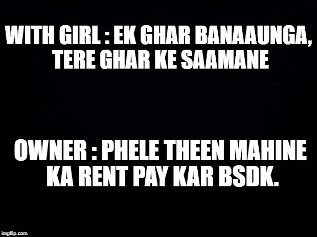 Black background | WITH GIRL : EK GHAR BANAAUNGA, TERE GHAR KE SAAMANE; OWNER : PHELE THEEN MAHINE KA RENT PAY KAR BSDK. | image tagged in black background | made w/ Imgflip meme maker