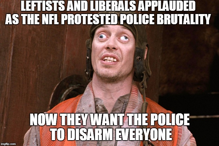 Looks good to the Left (far Left)  | LEFTISTS AND LIBERALS APPLAUDED AS THE NFL PROTESTED POLICE BRUTALITY; NOW THEY WANT THE POLICE TO DISARM EVERYONE | image tagged in crazy eyes,leftist,liberal logic,nfl,mass shooting,gun control | made w/ Imgflip meme maker