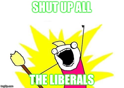 X All The Y | SHUT UP ALL; THE LIBERALS | image tagged in memes,x all the y | made w/ Imgflip meme maker