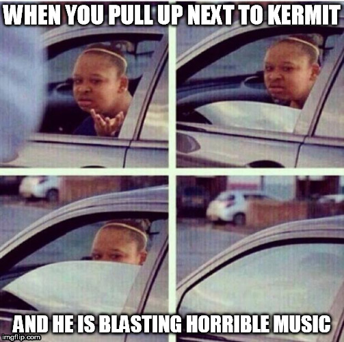 WHEN YOU PULL UP NEXT TO KERMIT AND HE IS BLASTING HORRIBLE MUSIC | made w/ Imgflip meme maker