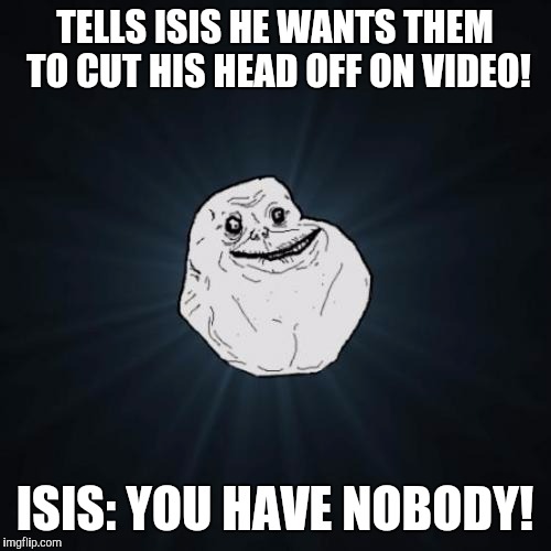 Forever Alone Meme | TELLS ISIS HE WANTS THEM TO CUT HIS HEAD OFF ON VIDEO! ISIS: YOU HAVE NOBODY! | image tagged in memes,forever alone | made w/ Imgflip meme maker
