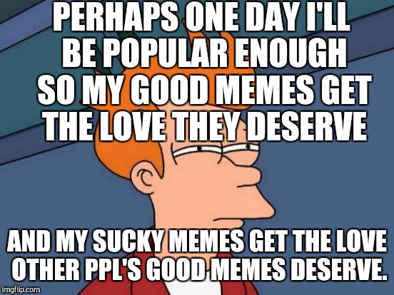 NO JEALOUSY SO DON'T GO THERE SILLY. JUST HONEST ABOUT AND ACCEPTING OF HOW IT WORKS. :D | PERHAPS ONE DAY I'LL BE POPULAR ENOUGH SO MY GOOD MEMES GET THE LOVE THEY DESERVE; AND MY SUCKY MEMES GET THE LOVE OTHER PPL'S GOOD MEMES DESERVE. | image tagged in funny,memes,imgflip,futurama fry,humor,humour | made w/ Imgflip meme maker