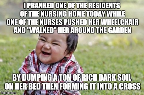 Evil Toddler Meme | I PRANKED ONE OF THE RESIDENTS OF THE NURSING HOME TODAY WHILE ONE OF THE NURSES PUSHED HER WHEELCHAIR AND "WALKED" HER AROUND THE GARDEN; BY DUMPING A TON OF RICH DARK SOIL ON HER BED THEN FORMING IT INTO A CROSS | image tagged in memes,evil toddler | made w/ Imgflip meme maker