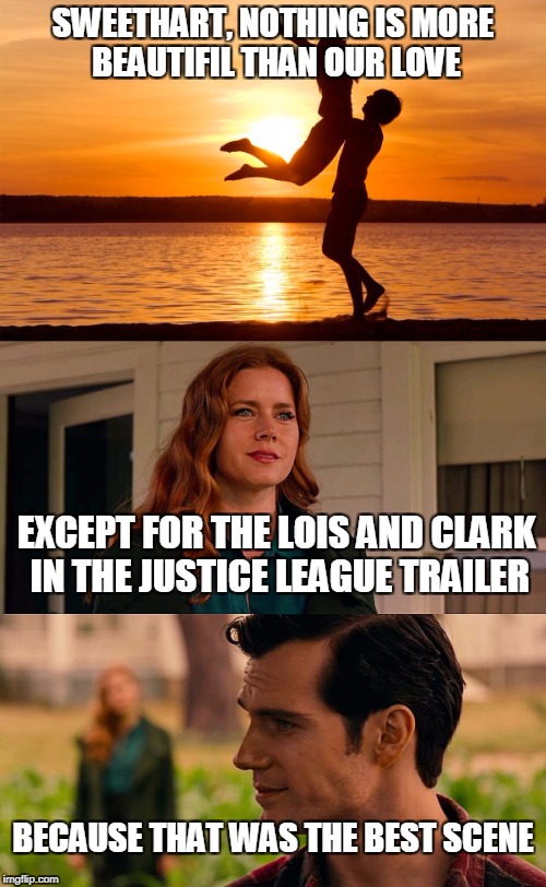 Simple the best :) | SWEETHART, NOTHING IS MORE BEAUTIFIL THAN OUR LOVE; EXCEPT FOR THE LOIS AND CLARK IN THE JUSTICE LEAGUE TRAILER; BECAUSE THAT WAS THE BEST SCENE | image tagged in superman,lois lane | made w/ Imgflip meme maker