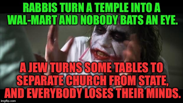 Separate church from state | RABBIS TURN A TEMPLE INTO A WAL-MART AND NOBODY BATS AN EYE. A JEW TURNS SOME TABLES TO SEPARATE CHURCH FROM STATE, AND EVERYBODY LOSES THEIR MINDS. | image tagged in memes,and everybody loses their minds,angry jesus,israel jews,welcome to walmart,money | made w/ Imgflip meme maker