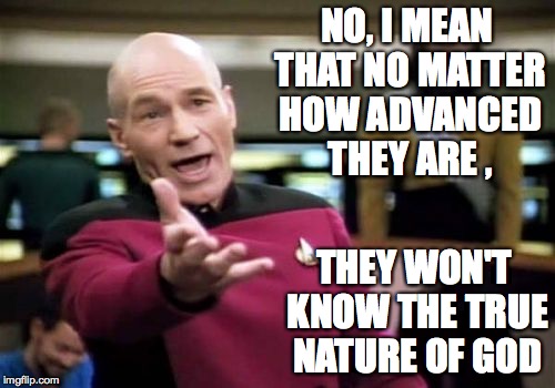 Picard Wtf Meme | NO, I MEAN THAT NO MATTER HOW ADVANCED THEY ARE , THEY WON'T KNOW THE TRUE NATURE OF GOD | image tagged in memes,picard wtf | made w/ Imgflip meme maker