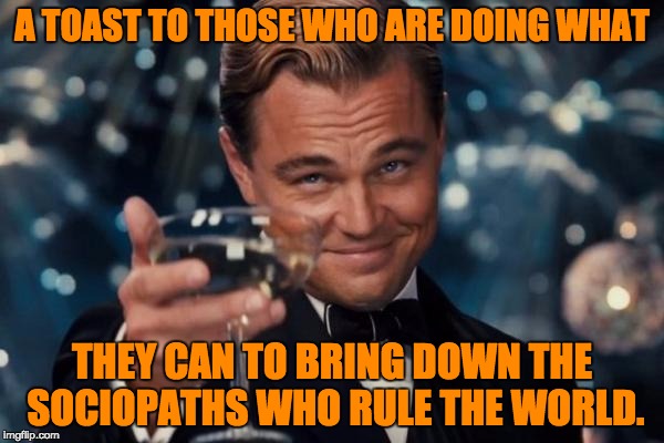 Leonardo Dicaprio Cheers Meme | A TOAST TO THOSE WHO ARE DOING WHAT; THEY CAN TO BRING DOWN THE SOCIOPATHS WHO RULE THE WORLD. | image tagged in memes,leonardo dicaprio cheers | made w/ Imgflip meme maker