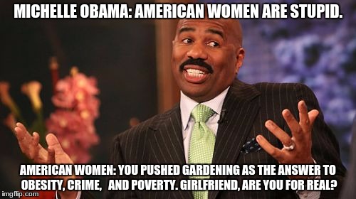 Stupid Is As Stupid Gardens | MICHELLE OBAMA: AMERICAN WOMEN ARE STUPID. AMERICAN WOMEN: YOU PUSHED GARDENING AS THE ANSWER TO OBESITY, CRIME,  
AND POVERTY. GIRLFRIEND, ARE YOU FOR REAL? | image tagged in memes,steve harvey,michelle obama,stupid people,girlfriend,for real | made w/ Imgflip meme maker