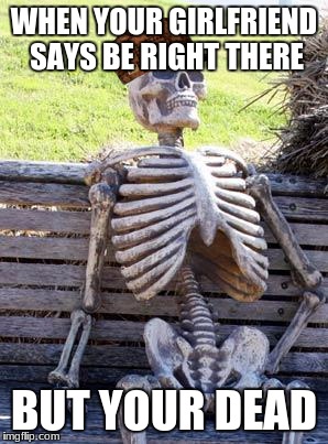 Waiting Skeleton Meme | WHEN YOUR GIRLFRIEND SAYS BE RIGHT THERE; BUT YOUR DEAD | image tagged in memes,waiting skeleton,scumbag | made w/ Imgflip meme maker