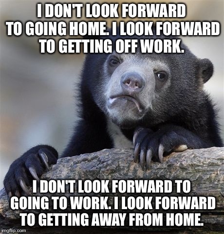 Confession Bear Meme | I DON'T LOOK FORWARD TO GOING HOME. I LOOK FORWARD TO GETTING OFF WORK. I DON'T LOOK FORWARD TO GOING TO WORK. I LOOK FORWARD TO GETTING AWAY FROM HOME. | image tagged in memes,confession bear,AdviceAnimals | made w/ Imgflip meme maker