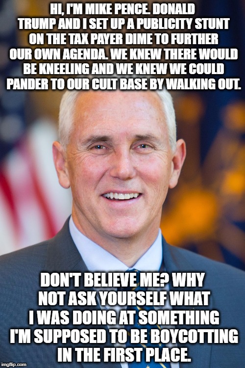 Mike Pence NFL Walkout Stunt | HI, I'M MIKE PENCE. DONALD TRUMP AND I SET UP A PUBLICITY STUNT ON THE TAX PAYER DIME TO FURTHER OUR OWN AGENDA. WE KNEW THERE WOULD BE KNEELING AND WE KNEW WE COULD PANDER TO OUR CULT BASE BY WALKING OUT. DON'T BELIEVE ME? WHY NOT ASK YOURSELF WHAT I WAS DOING AT SOMETHING I'M SUPPOSED TO BE BOYCOTTING IN THE FIRST PLACE. | image tagged in mike pence,nfl,football,boycott,donald trump,publicity stunt | made w/ Imgflip meme maker