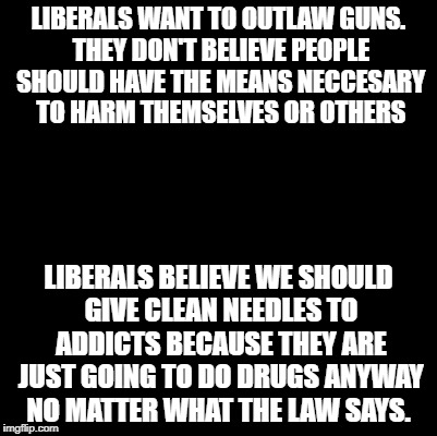 They should be buying my guns for me. I'm going to own them anyway.  | LIBERALS WANT TO OUTLAW GUNS. THEY DON'T BELIEVE PEOPLE SHOULD HAVE THE MEANS NECCESARY TO HARM THEMSELVES OR OTHERS; LIBERALS BELIEVE WE SHOULD GIVE CLEAN NEEDLES TO ADDICTS BECAUSE THEY ARE JUST GOING TO DO DRUGS ANYWAY NO MATTER WHAT THE LAW SAYS. | image tagged in blank,liberal logic,liberal hypocrisy | made w/ Imgflip meme maker
