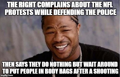 Yo Dawg Heard You Meme | THE RIGHT COMPLAINS ABOUT THE NFL PROTESTS WHILE DEFENDING THE POLICE THEN SAYS THEY DO NOTHING BUT WAIT AROUND TO PUT PEOPLE IN BODY BAGS A | image tagged in memes,yo dawg heard you | made w/ Imgflip meme maker