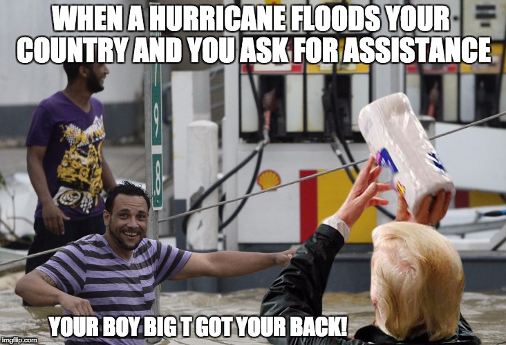 you're welcome! | WHEN A HURRICANE FLOODS YOUR COUNTRY AND YOU ASK FOR ASSISTANCE; YOUR BOY BIG T GOT YOUR BACK! | image tagged in you're welcome | made w/ Imgflip meme maker