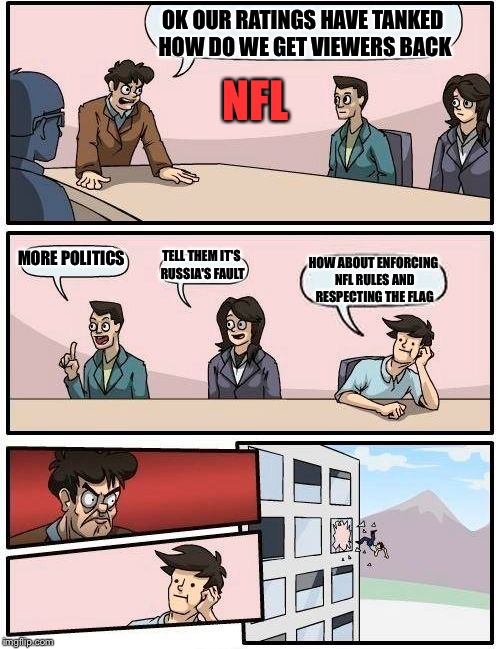 Boardroom Meeting Suggestion Meme | OK OUR RATINGS HAVE TANKED HOW DO WE GET VIEWERS BACK; NFL; MORE POLITICS; TELL THEM IT'S RUSSIA'S FAULT; HOW ABOUT ENFORCING NFL RULES AND RESPECTING THE FLAG | image tagged in memes,boardroom meeting suggestion | made w/ Imgflip meme maker