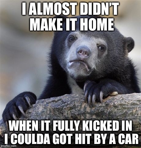 Confession Bear Meme | I ALMOST DIDN’T MAKE IT HOME WHEN IT FULLY KICKED IN I COULDA GOT HIT BY A CAR | image tagged in memes,confession bear | made w/ Imgflip meme maker