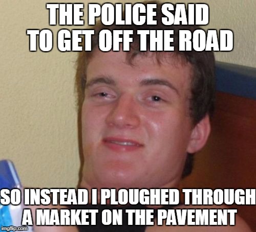 Seems Legit... | THE POLICE SAID TO GET OFF THE ROAD; SO INSTEAD I PLOUGHED THROUGH A MARKET ON THE PAVEMENT | image tagged in memes,10 guy,funny,stupid people,police | made w/ Imgflip meme maker