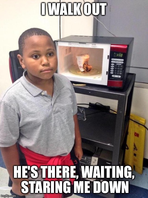 black kid microwave | I WALK OUT; HE'S THERE, WAITING, STARING ME DOWN | image tagged in black kid microwave | made w/ Imgflip meme maker