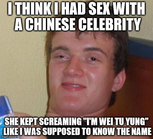 10 guy makes a truly horrible mistake | I THINK I HAD SEX WITH A CHINESE CELEBRITY; SHE KEPT SCREAMING "I'M WEI TU YUNG" LIKE I WAS SUPPOSED TO KNOW THE NAME | image tagged in memes,10 guy,chinese,celebrity | made w/ Imgflip meme maker