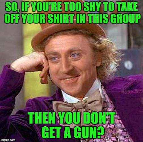 Creepy Condescending Wonka Meme | SO, IF YOU'RE TOO SHY TO TAKE OFF YOUR SHIRT IN THIS GROUP THEN YOU DON'T GET A GUN? | image tagged in memes,creepy condescending wonka | made w/ Imgflip meme maker