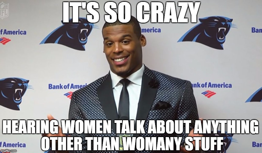 oblivious cam | IT'S SO CRAZY; HEARING WOMEN TALK ABOUT ANYTHING OTHER THAN WOMANY STUFF | image tagged in oblivious cam,cam newton,sexism,misogyny,sports,nfl memes | made w/ Imgflip meme maker