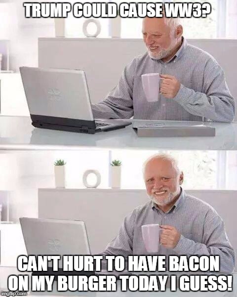 Bacon Makes Everything Better! | TRUMP COULD CAUSE WW3? CAN'T HURT TO HAVE BACON ON MY BURGER TODAY I GUESS! | image tagged in memes,hide the pain harold,trump | made w/ Imgflip meme maker