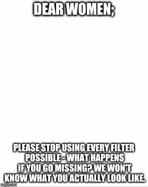 Blank White Template | DEAR WOMEN;; PLEASE STOP USING EVERY FILTER POSSIBLE - WHAT HAPPENS IF YOU GO MISSING? WE WON'T KNOW WHAT YOU ACTUALLY LOOK LIKE. | image tagged in blank white template | made w/ Imgflip meme maker