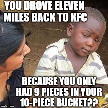 Third World Skeptical Kid | YOU DROVE ELEVEN MILES BACK TO KFC; BECAUSE YOU ONLY HAD 9 PIECES IN YOUR 10-PIECE BUCKET?? | image tagged in memes,third world skeptical kid | made w/ Imgflip meme maker