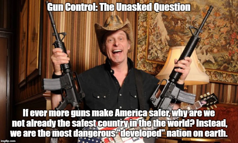 "Gun Control: The Unasked Question" | Gun Control: The Unasked Question; If ever more guns make America safer,
why are we not already the safest country in the the world?
Instead, we are the most dangerous "developed" nation on earth. | image tagged in gun control,the second amendment,ted nugent,asshole | made w/ Imgflip meme maker