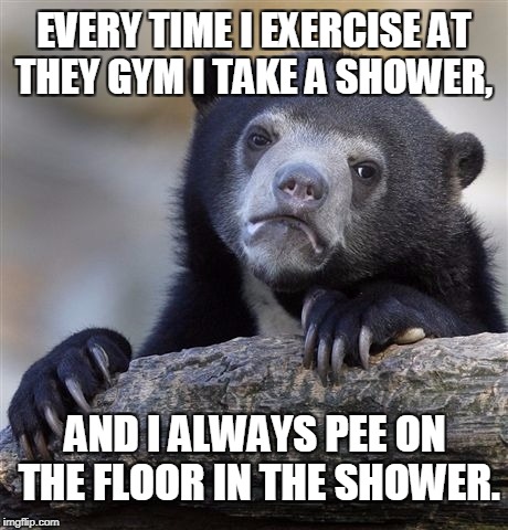 This is one reason to always wear shower shoes. | EVERY TIME I EXERCISE AT THEY GYM I TAKE A SHOWER, AND I ALWAYS PEE ON THE FLOOR IN THE SHOWER. | image tagged in memes,confession bear,exercise,gym,shower,nasty | made w/ Imgflip meme maker