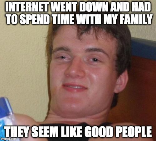 Good times. | INTERNET WENT DOWN AND HAD TO SPEND TIME WITH MY FAMILY; THEY SEEM LIKE GOOD PEOPLE | image tagged in memes,10 guy,family,internet,what kind of pokemon is that | made w/ Imgflip meme maker