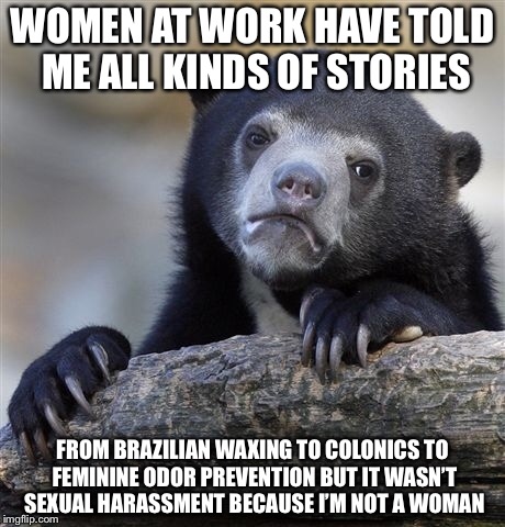 Confession Bear Meme | WOMEN AT WORK HAVE TOLD ME ALL KINDS OF STORIES FROM BRAZILIAN WAXING TO COLONICS TO FEMININE ODOR PREVENTION BUT IT WASN’T SEXUAL HARASSMEN | image tagged in memes,confession bear | made w/ Imgflip meme maker