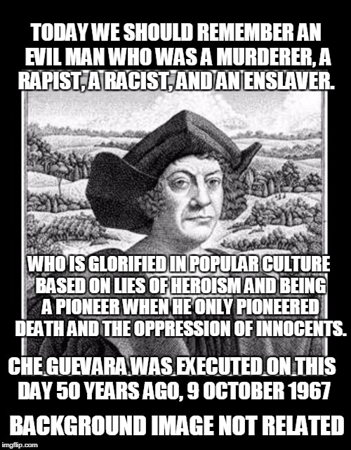 A cause for celebration. | TODAY WE SHOULD REMEMBER AN EVIL MAN WHO WAS A MURDERER, A RAPIST, A RACIST, AND AN ENSLAVER. WHO IS GLORIFIED IN POPULAR CULTURE BASED ON LIES OF HEROISM AND BEING A PIONEER WHEN HE ONLY PIONEERED DEATH AND THE OPPRESSION OF INNOCENTS. CHE GUEVARA WAS EXECUTED ON THIS DAY 50 YEARS AGO, 9 OCTOBER 1967; BACKGROUND IMAGE NOT RELATED | image tagged in columbus day,celebration,memes,christopher columbus,che guevara | made w/ Imgflip meme maker