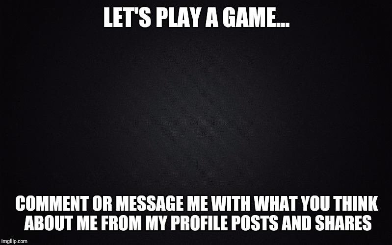 Solid Black Background | LET'S PLAY A GAME... COMMENT OR MESSAGE ME WITH WHAT YOU THINK ABOUT ME FROM MY PROFILE POSTS AND SHARES | image tagged in solid black background | made w/ Imgflip meme maker