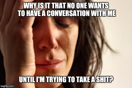 First World Problems Meme | WHY IS IT THAT NO ONE WANTS TO HAVE A CONVERSATION WITH ME; UNTIL I'M TRYING TO TAKE A SHIT? | image tagged in memes,first world problems | made w/ Imgflip meme maker