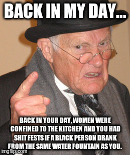 Back In My Day | BACK IN MY DAY... BACK IN YOUR DAY, WOMEN WERE CONFINED TO THE KITCHEN AND YOU HAD SHIT FESTS IF A BLACK PERSON DRANK FROM THE SAME WATER FOUNTAIN AS YOU. | image tagged in memes,back in my day | made w/ Imgflip meme maker