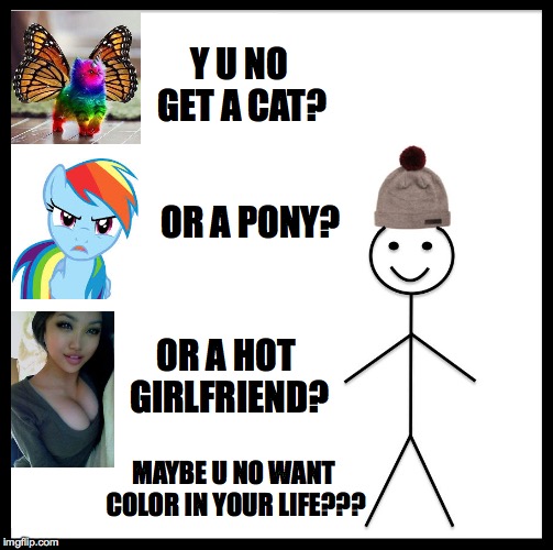 Be Like Bill Meme | Y U NO GET A CAT? MAYBE U NO WANT COLOR IN YOUR LIFE??? OR A PONY? OR A HOT GIRLFRIEND? | image tagged in memes,be like bill | made w/ Imgflip meme maker