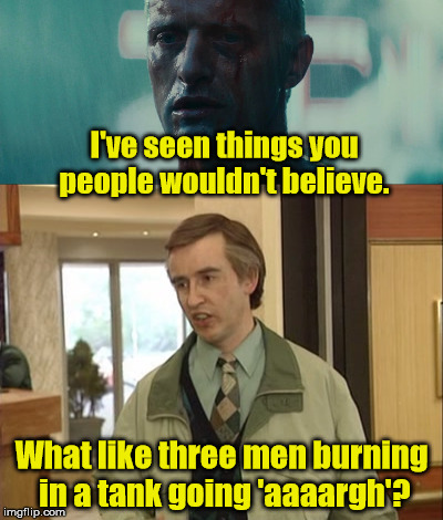 Alan Partridge  | I've seen things you people wouldn't believe. What like three men burning in a tank going 'aaaargh'? | image tagged in alan partridge,blade runner | made w/ Imgflip meme maker