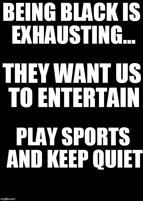 a black blank | BEING BLACK IS EXHAUSTING... THEY WANT US TO ENTERTAIN; PLAY SPORTS AND KEEP QUIET | image tagged in a black blank | made w/ Imgflip meme maker