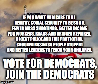 Vote for Democrats | IF YOU WANT MEDICARE TO BE HEALTHY, SOCIAL SECURITY TO BE SOLID, FEWER MASS SHOOTINGS,  BETTER INCOME FOR WORKERS, ROADS AND BRIDGES REPAIRED, DECENT POLICE AND FIRE PROTECTION, CROOKED BUSINESS PEOPLE STOPPED  AND BETTER LEADERS TO TEACH YOUR CHILDREN, VOTE FOR DEMOCRATS, JOIN THE DEMOCRATS | image tagged in democrats | made w/ Imgflip meme maker