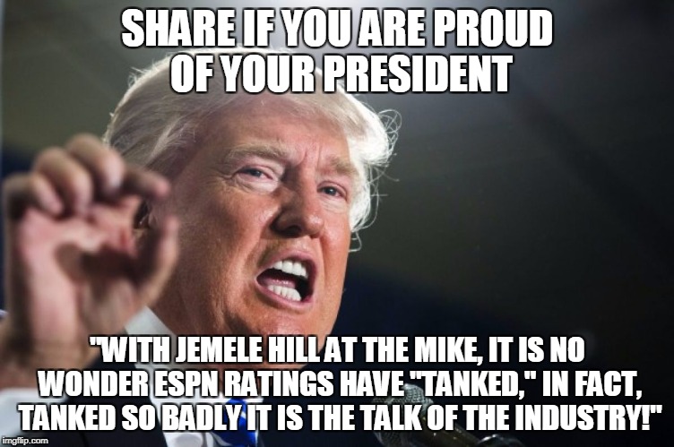 donald trump | SHARE IF YOU ARE PROUD OF YOUR PRESIDENT; "WITH JEMELE HILL AT THE MIKE, IT IS NO WONDER ESPN RATINGS HAVE "TANKED," IN FACT, TANKED SO BADLY IT IS THE TALK OF THE INDUSTRY!" | image tagged in donald trump | made w/ Imgflip meme maker