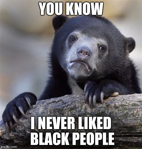 Confession Bear | YOU KNOW; I NEVER LIKED BLACK PEOPLE | image tagged in memes,confession bear | made w/ Imgflip meme maker