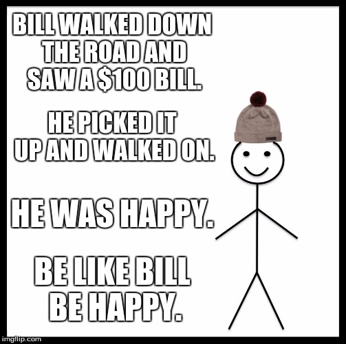 Be Like Bill Meme | BILL WALKED DOWN THE ROAD AND SAW A $100 BILL. HE PICKED IT UP AND WALKED ON. HE WAS HAPPY. BE LIKE BILL BE HAPPY. | image tagged in memes,be like bill | made w/ Imgflip meme maker