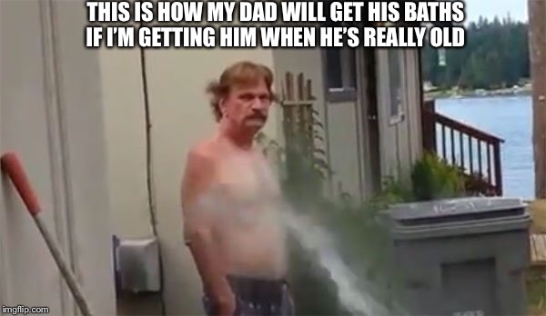 THIS IS HOW MY DAD WILL GET HIS BATHS IF I’M GETTING HIM WHEN HE’S REALLY OLD | made w/ Imgflip meme maker