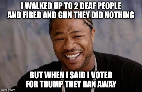Yo Dawg Heard You | I WALKED UP TO 2 DEAF PEOPLE AND FIRED AND GUN THEY DID NOTHING; BUT WHEN I SAID I VOTED FOR TRUMP THEY RAN AWAY | image tagged in memes,yo dawg heard you | made w/ Imgflip meme maker