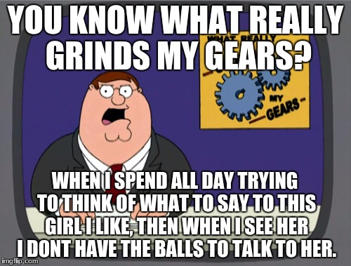 Peter Griffin News Meme | YOU KNOW WHAT REALLY GRINDS MY GEARS? WHEN I SPEND ALL DAY TRYING TO THINK OF WHAT TO SAY TO THIS GIRL I LIKE, THEN WHEN I SEE HER I DONT HAVE THE BALLS TO TALK TO HER. | image tagged in memes,peter griffin news | made w/ Imgflip meme maker